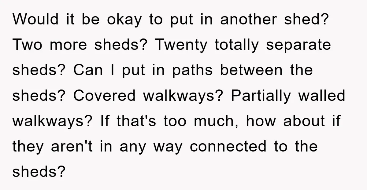 Would it be okay to put in another shed? Two more sheds? Twenty totally separate sheds? Can I put in paths between the sheds? Covered walkways? Partially walled walkways? If...