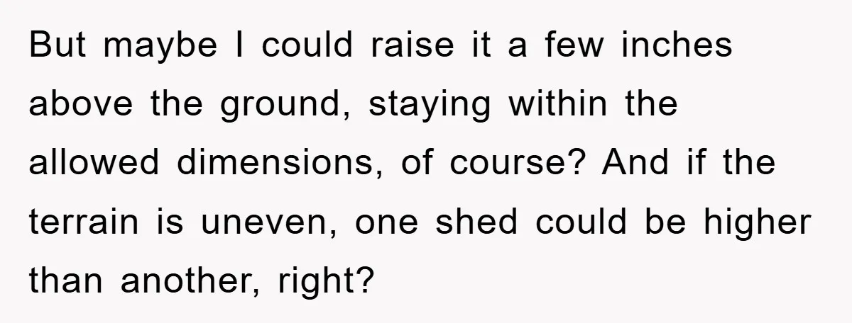 But maybe I could raise it a few inches above the ground, staying within the allowed dimensions, of course? And if the terrain is uneven, one shed could be higher...