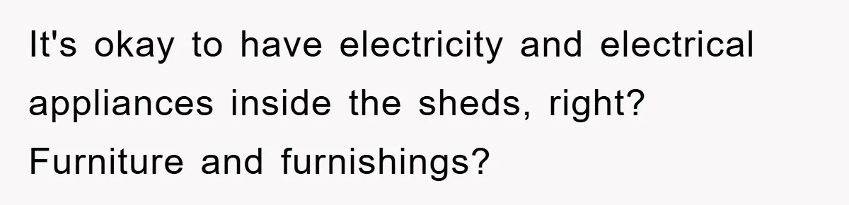 It's okay to have electricity and electrical appliances inside the sheds, right? Furniture and furnishings?