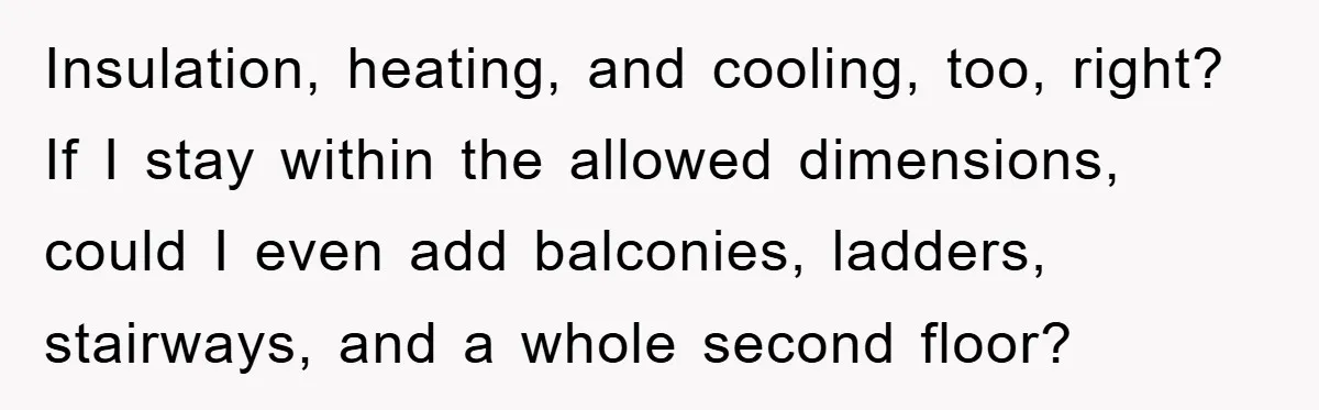 Insulation, heating, and cooling, too, right? If I stay within the allowed dimensions, could I even add balconies, ladders, stairways, and a whole second floor?