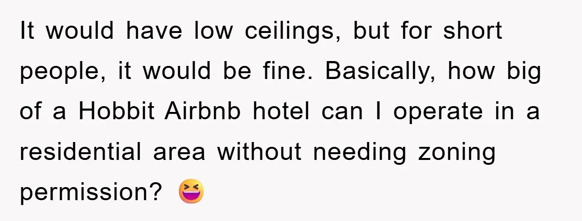It would have low ceilings, but for short people, it would be fine. Basically, how big of a Hobbit Airbnb hotel can I operate in a residential area without needing...