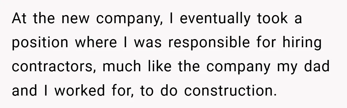 He Remembered the Boss Who Fired His Dad and Got the Sweetest Revenge At the new company, I eventually took a position where I was responsible for hiring contractors, much like the company my dad and I worked for, to do construction.