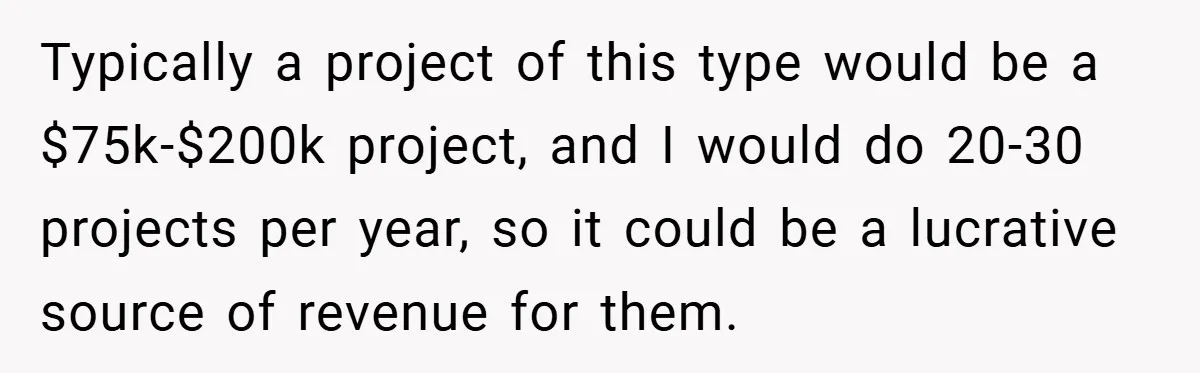He Remembered the Boss Who Fired His Dad and Got the Sweetest Revenge Typically a project of this type would be a $75k-$200k project, and I would do 20-30 projects per year, so it could be a lucrative source of revenue for them.