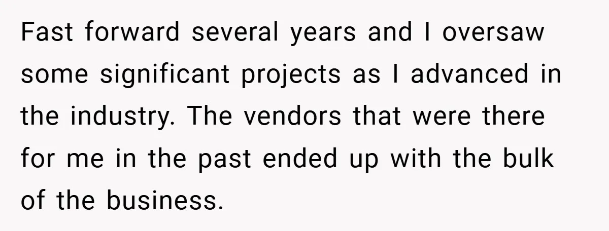 He Remembered the Boss Who Fired His Dad and Got the Sweetest Revenge Fast forward several years and I oversaw some significant projects as I advanced in the industry. The vendors that were there for me in the past ended up with the...