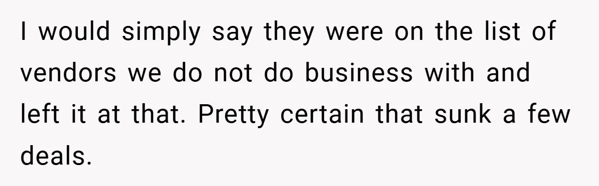 He Remembered the Boss Who Fired His Dad and Got the Sweetest Revenge I would simply say they were on the list of vendors we do not do business with and left it at that. Pretty certain that sunk a few deals.