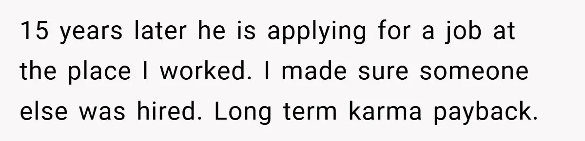 He Remembered the Boss Who Fired His Dad and Got the Sweetest Revenge 15 years later he is applying for a job at the place I worked. I made sure someone else was hired. Long term karma payback.