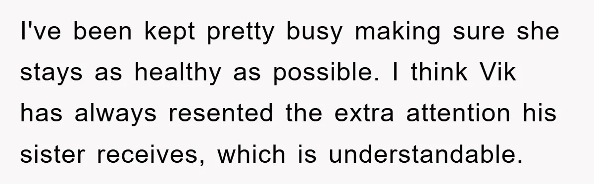 Mom Doubts Son’s Illness, Risks Rift Over Sister’s Health Needs I've been kept pretty busy making sure she stays as healthy as possible. I think Vik has always resented the extra attention his sister receives, which is understandable.