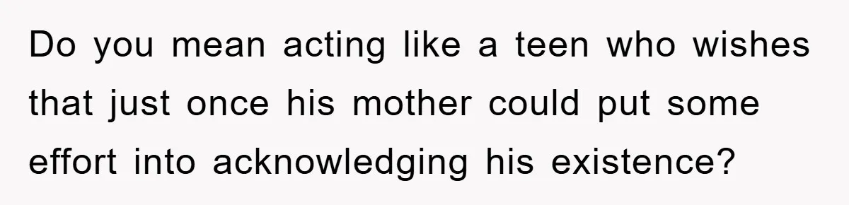Mom Doubts Son’s Illness, Risks Rift Over Sister’s Health Needs Do you mean acting like a teen who wishes that just once his mother could put some effort into acknowledging his existence?