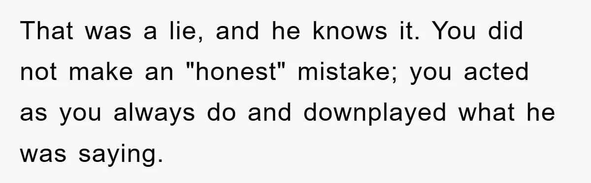 Mom Doubts Son’s Illness, Risks Rift Over Sister’s Health Needs That was a lie, and he knows it. You did not make an "honest" mistake; you acted as you always do and downplayed what he was saying.