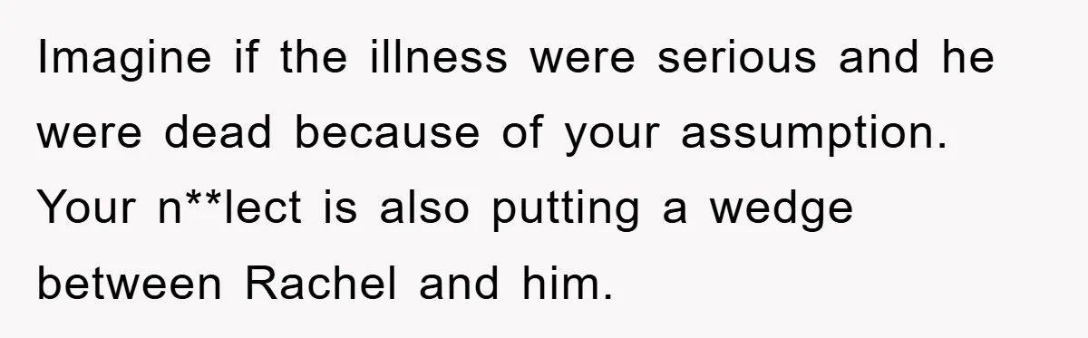 Mom Doubts Son’s Illness, Risks Rift Over Sister’s Health Needs Imagine if the illness were serious and he were dead because of your assumption. Your n**lect is also putting a wedge between Rachel and him.