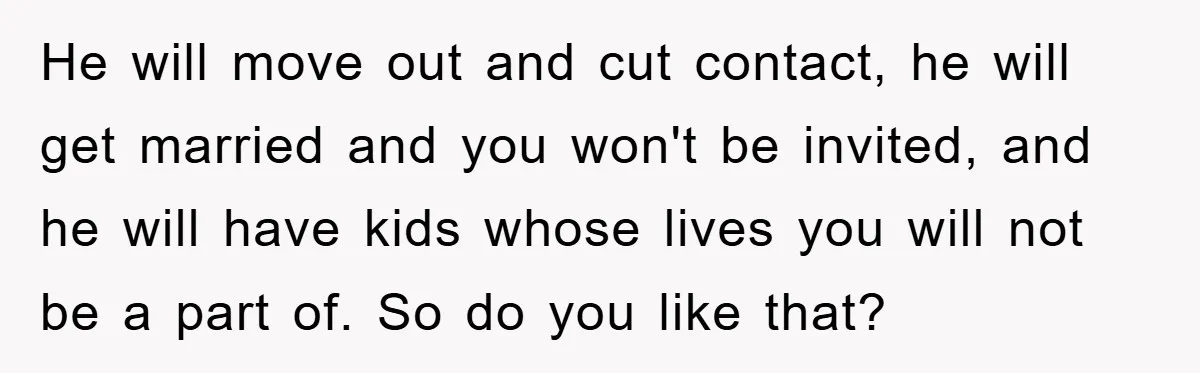 Mom Doubts Son’s Illness, Risks Rift Over Sister’s Health Needs He will move out and cut contact, he will get married and you won't be invited, and he will have kids whose lives you will not be a part of....