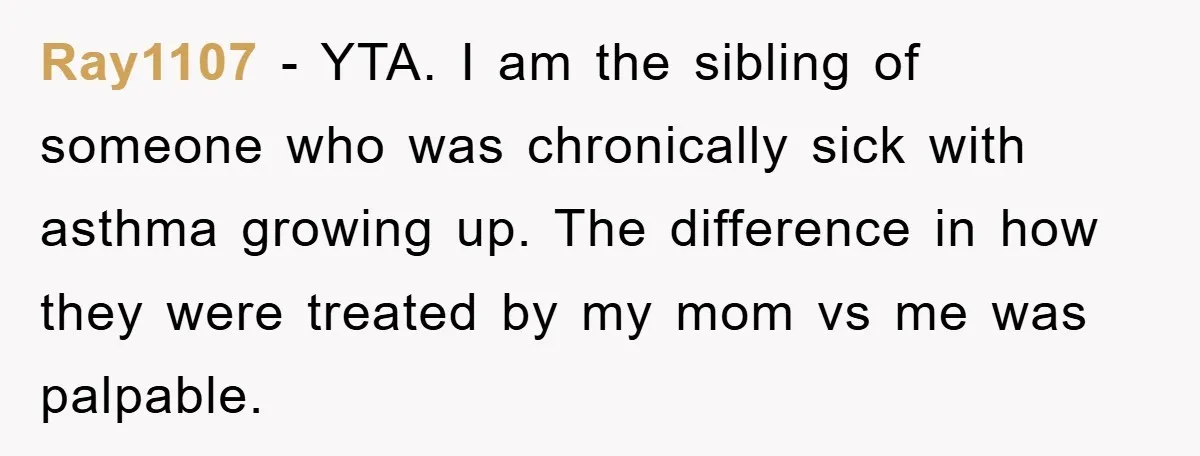 Mom Doubts Son’s Illness, Risks Rift Over Sister’s Health Needs Ray1107 − YTA. I am the sibling of someone who was chronically sick with asthma growing up. The difference in how they were treated by my mom vs me was...