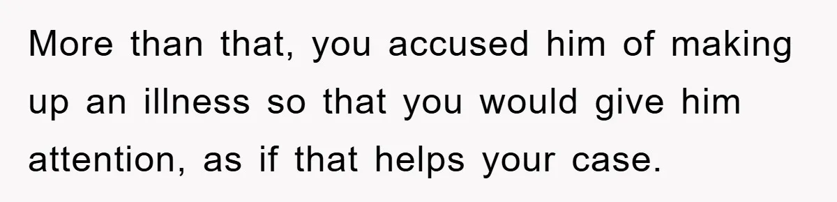 Mom Doubts Son’s Illness, Risks Rift Over Sister’s Health Needs More than that, you accused him of making up an illness so that you would give him attention, as if that helps your case.