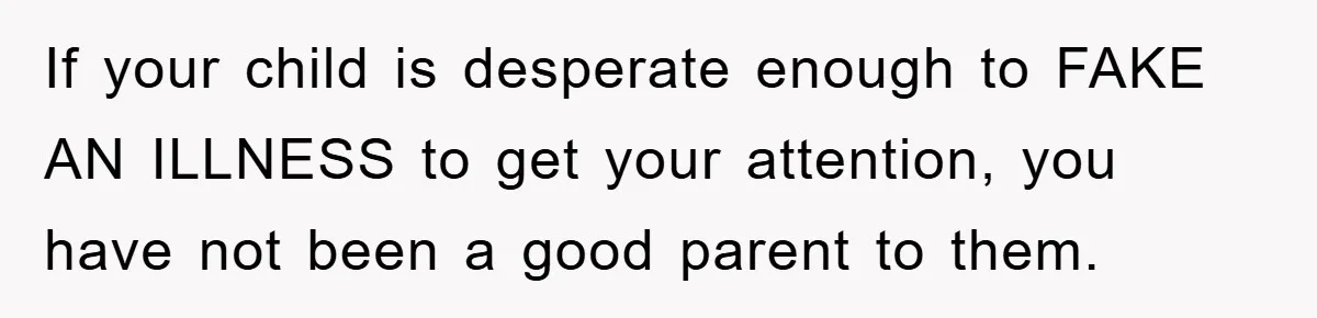 Mom Doubts Son’s Illness, Risks Rift Over Sister’s Health Needs If your child is desperate enough to FAKE AN ILLNESS to get your attention, you have not been a good parent to them.