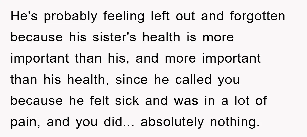 Mom Doubts Son’s Illness, Risks Rift Over Sister’s Health Needs He's probably feeling left out and forgotten because his sister's health is more important than his, and more important than his health, since he called you because he felt sick...