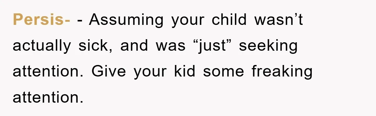 Mom Doubts Son’s Illness, Risks Rift Over Sister’s Health Needs Persis- − Assuming your child wasn’t actually sick, and was “just” seeking attention. Give your kid some freaking attention.