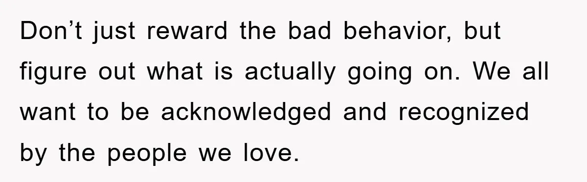 Mom Doubts Son’s Illness, Risks Rift Over Sister’s Health Needs Don’t just reward the bad behavior, but figure out what is actually going on. We all want to be acknowledged and recognized by the people we love.