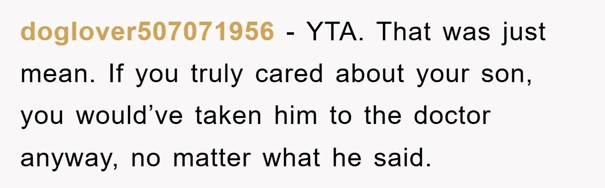 Mom Doubts Son’s Illness, Risks Rift Over Sister’s Health Needs doglover507071956 − YTA. That was just mean. If you truly cared about your son, you would’ve taken him to the doctor anyway, no matter what he said.