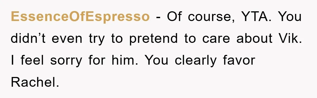 Mom Doubts Son’s Illness, Risks Rift Over Sister’s Health Needs EssenceOfEspresso − Of course, YTA. You didn’t even try to pretend to care about Vik. I feel sorry for him. You clearly favor Rachel.