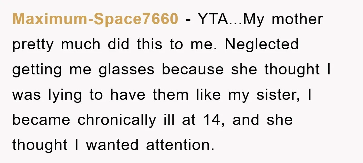 Mom Doubts Son’s Illness, Risks Rift Over Sister’s Health Needs Maximum-Space7660 − YTA...My mother pretty much did this to me. Neglected getting me glasses because she thought I was lying to have them like my sister, I became chronically ill...