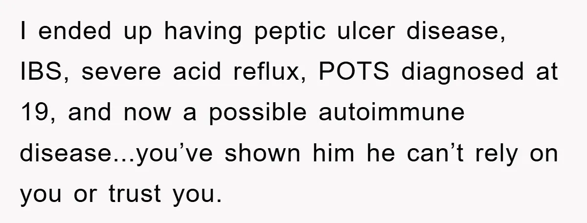 Mom Doubts Son’s Illness, Risks Rift Over Sister’s Health Needs I ended up having peptic ulcer disease, IBS, severe acid reflux, POTS diagnosed at 19, and now a possible autoimmune disease...you’ve shown him he can’t rely on you or trust...