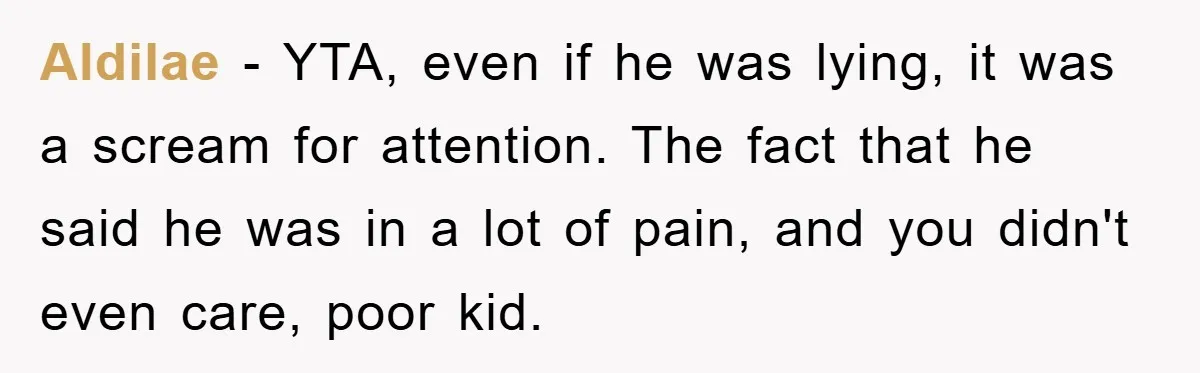 Mom Doubts Son’s Illness, Risks Rift Over Sister’s Health Needs Aldilae − YTA, even if he was lying, it was a scream for attention. The fact that he said he was in a lot of pain, and you didn't even...