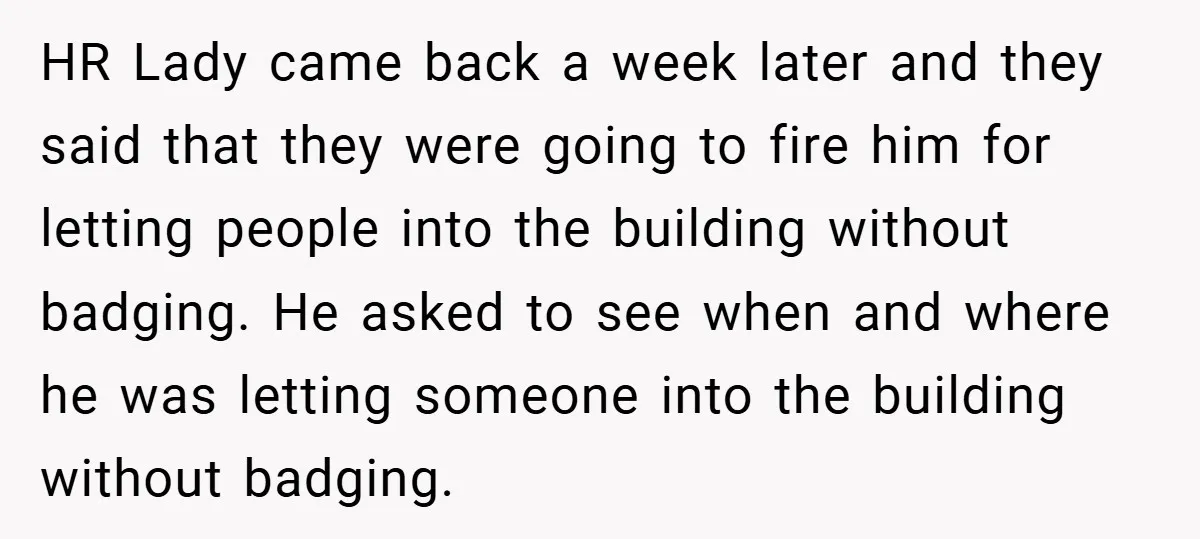 HR Lady came back a week later and they said that they were going to fire him for letting people into the building without badging. He asked to see when...
