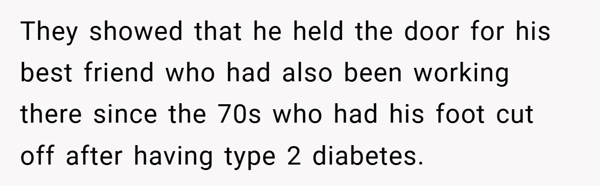 They showed that he held the door for his best friend who had also been working there since the 70s who had his foot cut off after having type 2...