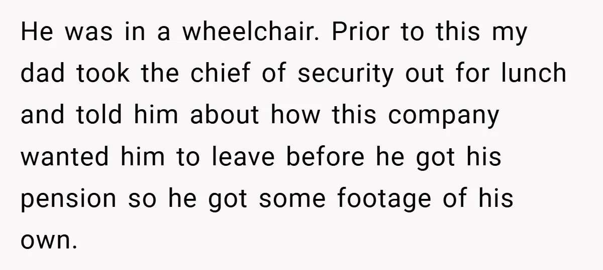 He was in a wheelchair. Prior to this my dad took the chief of security out for lunch and told him about how this company wanted him to leave before...