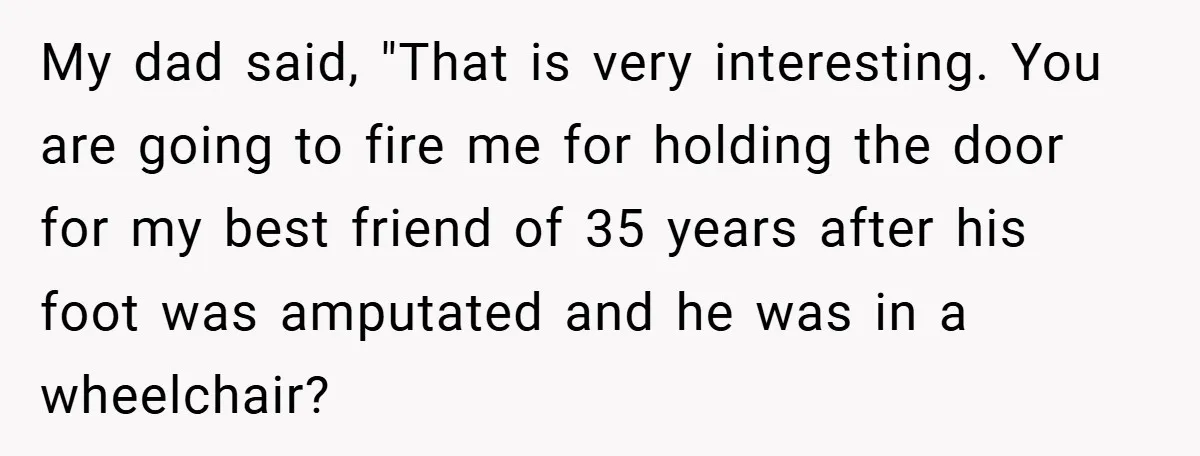 My dad said, "That is very interesting. You are going to fire me for holding the door for my best friend of 35 years after his foot was amputated and...