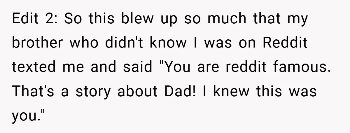 Edit 2: So this blew up so much that my brother who didn't know I was on Reddit texted me and said "You are reddit famous. That's a story about...