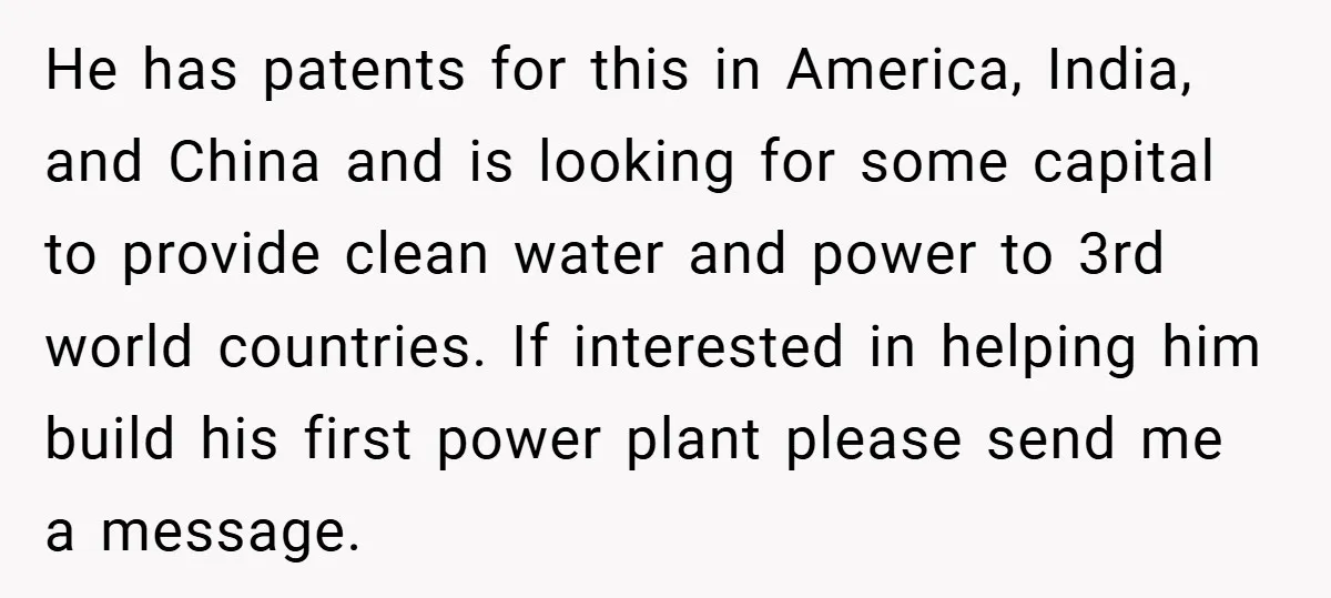 He has patents for this in America, India, and China and is looking for some capital to provide clean water and power to 3rd world countries. If interested in helping...