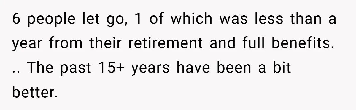 6 people let go, 1 of which was less than a year from their retirement and full benefits. .. The past 15+ years have been a bit better.