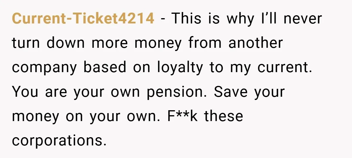 Current-Ticket4214 − This is why I’ll never turn down more money from another company based on loyalty to my current. You are your own pension. Save your money on your...