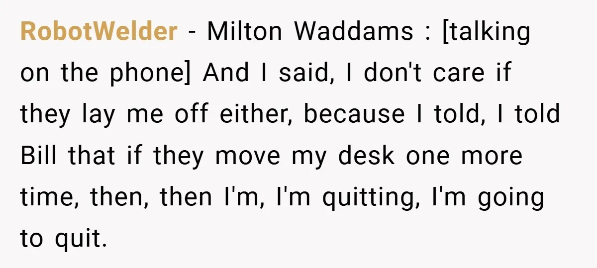 RobotWelder − Milton Waddams : [talking on the phone] And I said, I don't care if they lay me off either, because I told, I told Bill that if they...
