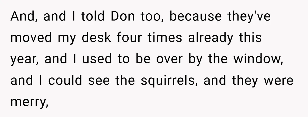 And, and I told Don too, because they've moved my desk four times already this year, and I used to be over by the window, and I could see the...