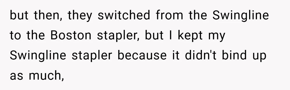 but then, they switched from the Swingline to the Boston stapler, but I kept my Swingline stapler because it didn't bind up as much,