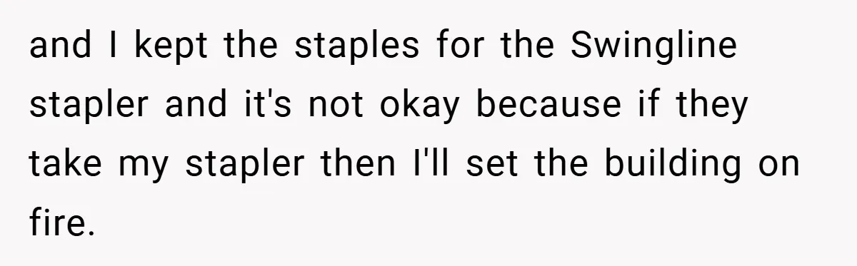 and I kept the staples for the Swingline stapler and it's not okay because if they take my stapler then I'll set the building on fire.