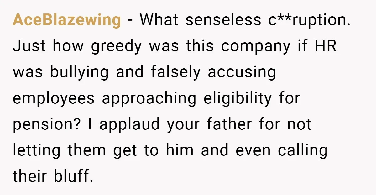 AceBlazewing − What senseless c**ruption. Just how greedy was this company if HR was bullying and falsely accusing employees approaching eligibility for pension? I applaud your father for not letting...
