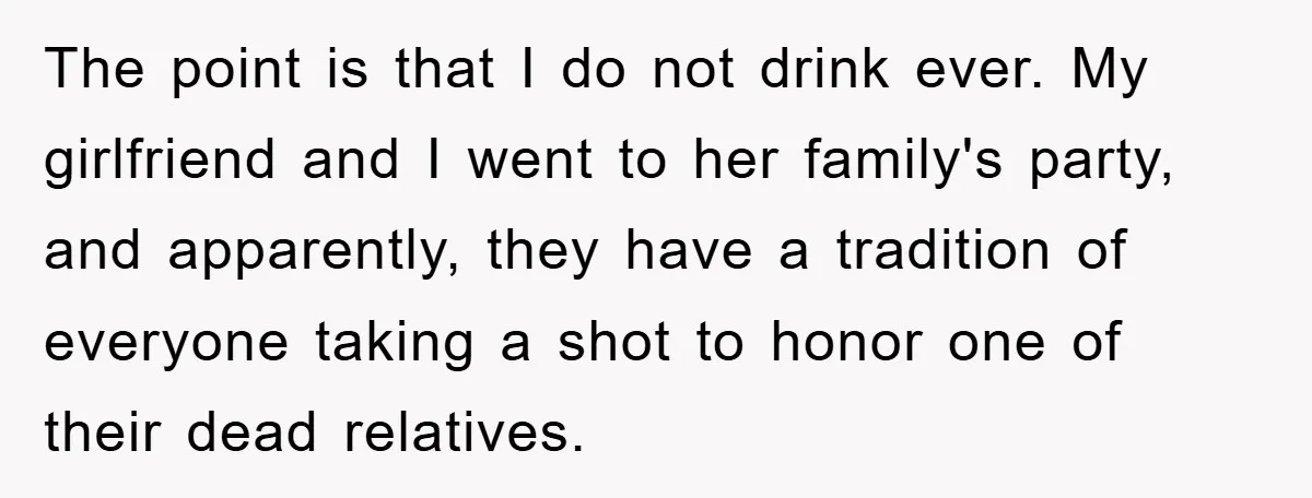 Man Refuses Shot in Girlfriend’s Family Tradition, Faces Backlash The point is that I do not drink ever. My girlfriend and I went to her family's party, and apparently, they have a tradition of everyone taking a shot to...