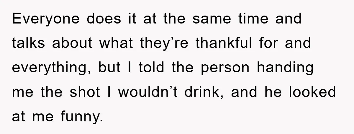 Man Refuses Shot in Girlfriend’s Family Tradition, Faces Backlash Everyone does it at the same time and talks about what they’re thankful for and everything, but I told the person handing me the shot I wouldn’t drink, and he...