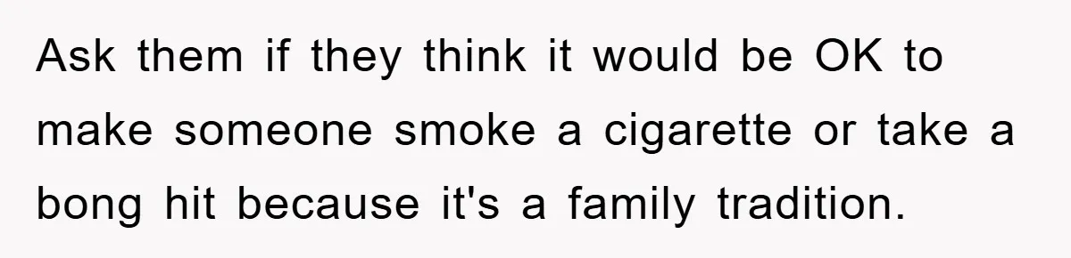 Man Refuses Shot in Girlfriend’s Family Tradition, Faces Backlash Ask them if they think it would be OK to make someone smoke a cigarette or take a bong hit because it's a family tradition.