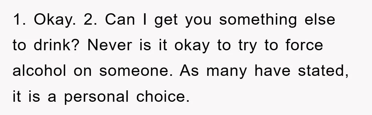 Man Refuses Shot in Girlfriend’s Family Tradition, Faces Backlash 1. Okay. 2. Can I get you something else to drink? Never is it okay to try to force alcohol on someone. As many have stated, it is a personal...