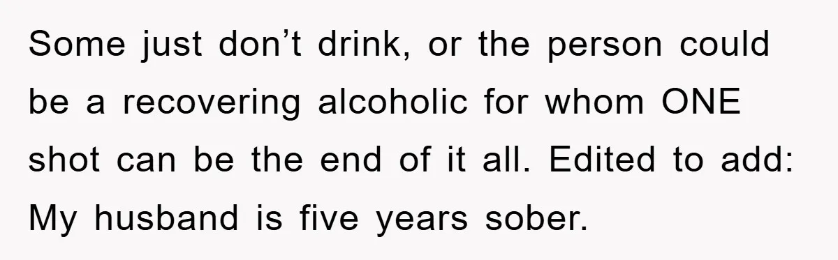 Man Refuses Shot in Girlfriend’s Family Tradition, Faces Backlash Some just don’t drink, or the person could be a recovering alcoholic for whom ONE shot can be the end of it all. Edited to add: My husband is five...