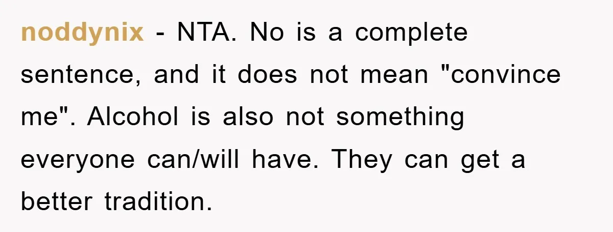 Man Refuses Shot in Girlfriend’s Family Tradition, Faces Backlash noddynix − NTA. No is a complete sentence, and it does not mean "convince me". Alcohol is also not something everyone can/will have. They can get a better tradition.