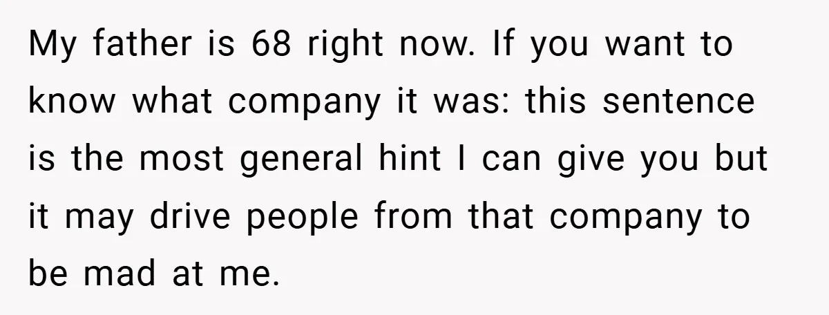 My father is 68 right now. If you want to know what company it was: this sentence is the most general hint I can give you but it may drive...