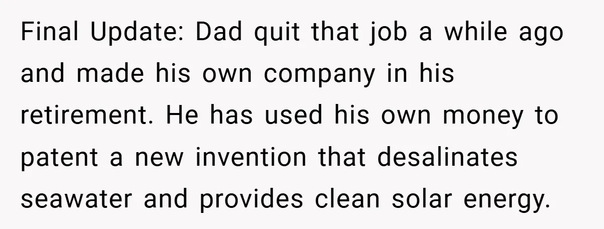 Final Update: Dad quit that job a while ago and made his own company in his retirement. He has used his own money to patent a new invention that desalinates...