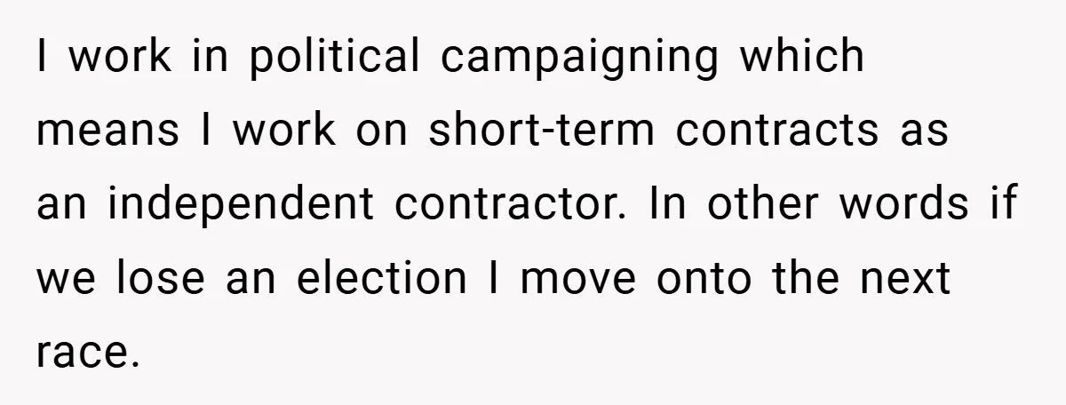 I work in political campaigning which means I work on short-term contracts as an independent contractor. In other words if we lose an election I move onto the next race.