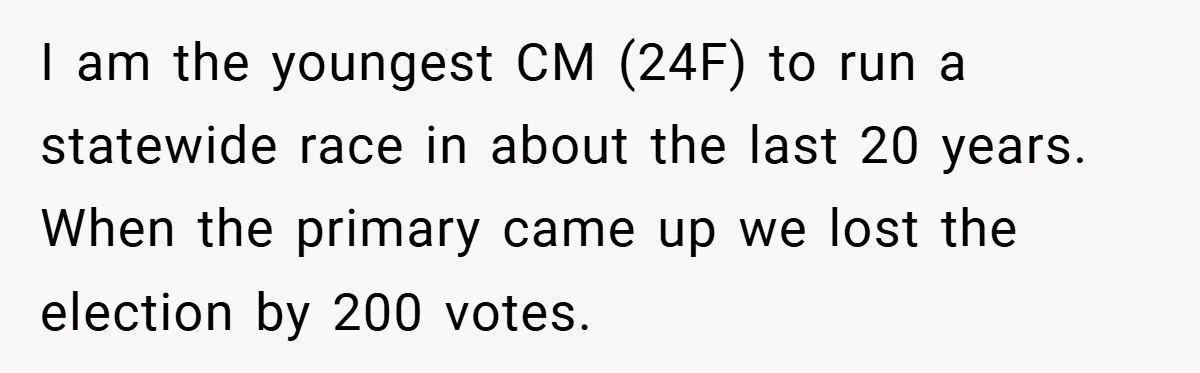 I am the youngest CM (24F) to run a statewide race in about the last 20 years. When the primary came up we lost the election by 200 votes.