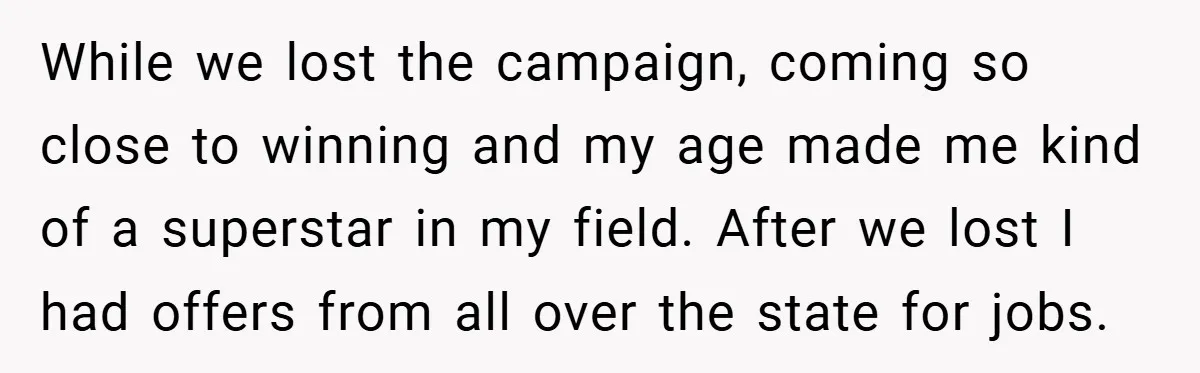While we lost the campaign, coming so close to winning and my age made me kind of a superstar in my field. After we lost I had offers from all...
